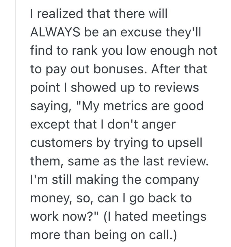 I realized that there will ALWAYS be an excuse they'll find to rank you low enough not to pay out bonuses. After that point I showed up to reviews saying, "My metrics are good except that I don't anger customers by trying to upsell them, same as the last review. I'm still making the company money, so, can I go back to work now?" (I hated meetings more than being on call.)