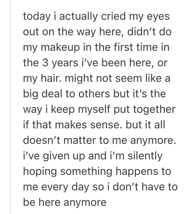 today i actually cried my eyes out on the way here, didn't do my makeup in the first time in the 3 years i've been here, or my hair. might not seem like a big deal to others but it's the way i keep myself put together if that makes sense. but it all doesn't matter to me anymore. i've given up and i'm silently hoping something happens to me every day so i don't have to be here anymore