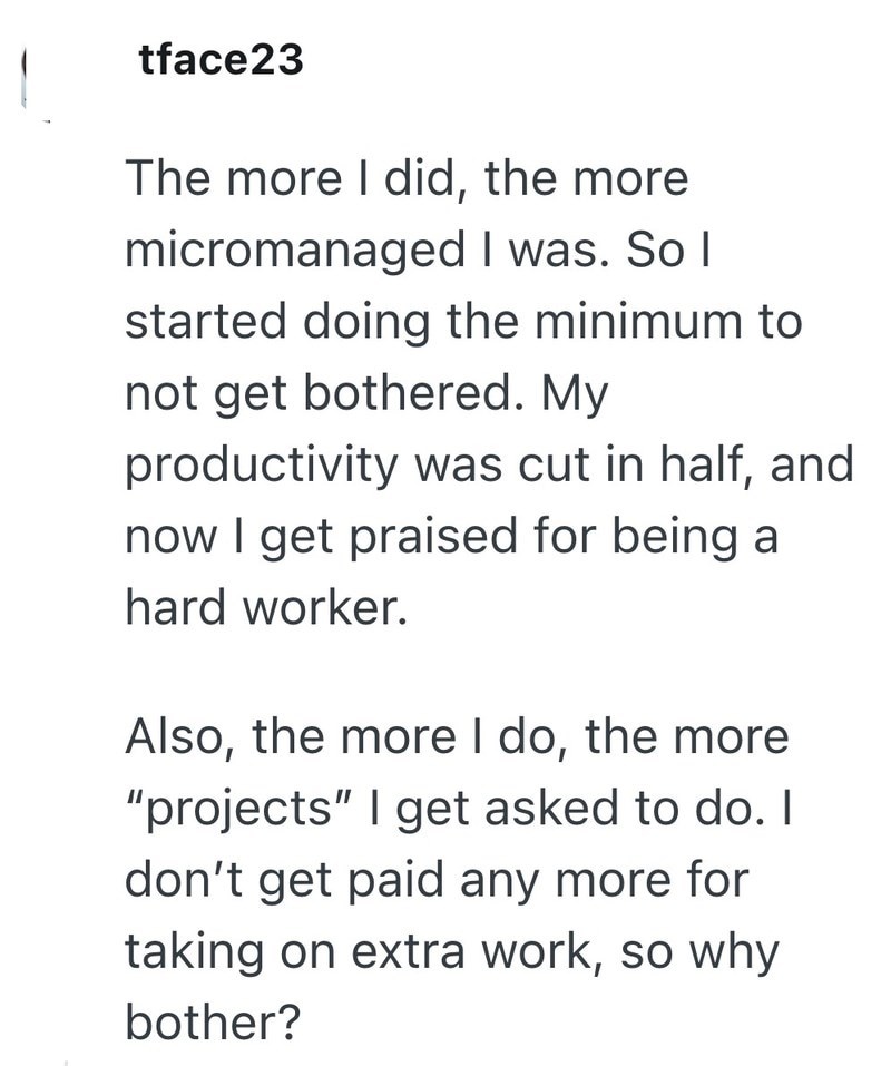 tface23 The more I did, the more micromanaged I was. So I started doing the minimum to not get bothered. My productivity was cut in half, and now I get praised for being a hard worker. Also, the more I do, the more "projects" I get asked to do. I don't get paid any more for taking on extra work, so why bother?