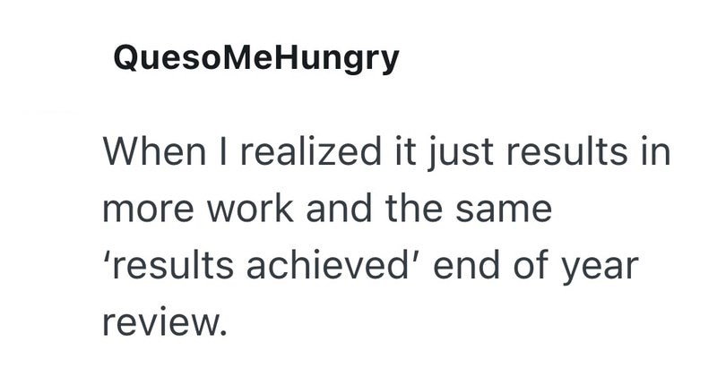 QuesoMeHungry When I realized it just results in more work and the same 'results achieved' end of year review.