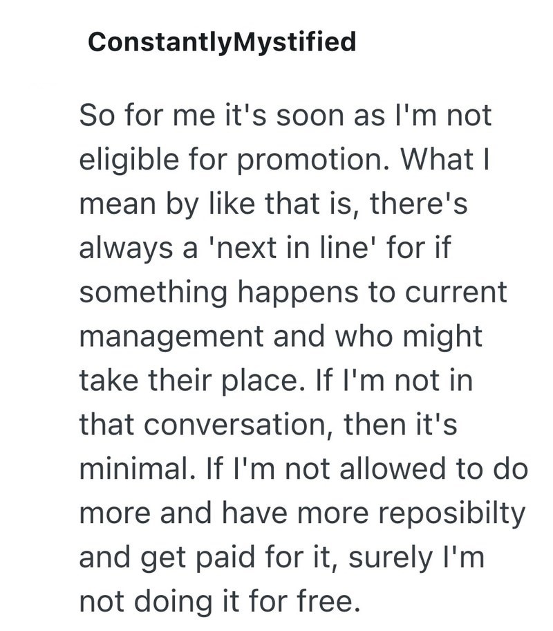 ConstantlyMystified So for me it's soon as I'm not eligible for promotion. What I mean by like that is, there's always a 'next in line' for if something happens to current management and who might. take their place. If I'm not in that conversation, then it's minimal. If I'm not allowed to do more and have more reposibilty and get paid for it, surely I'm not doing it for free.