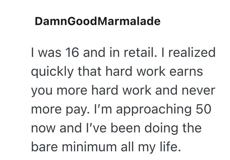 DamnGoodMarmalade I was 16 and in retail. I realized quickly that hard work earns you more hard work and never more pay. I'm approaching 50 now and I've been doing the bare minimum all my life.