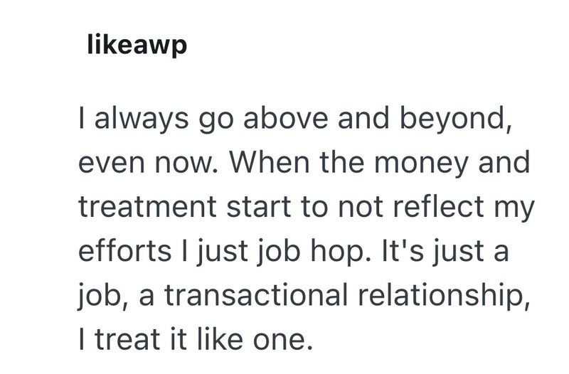 likeawp I always go above and beyond, even now. When the money and treatment start to not reflect my efforts I just job hop. It's just a job, a transactional relationship, I treat it like one.