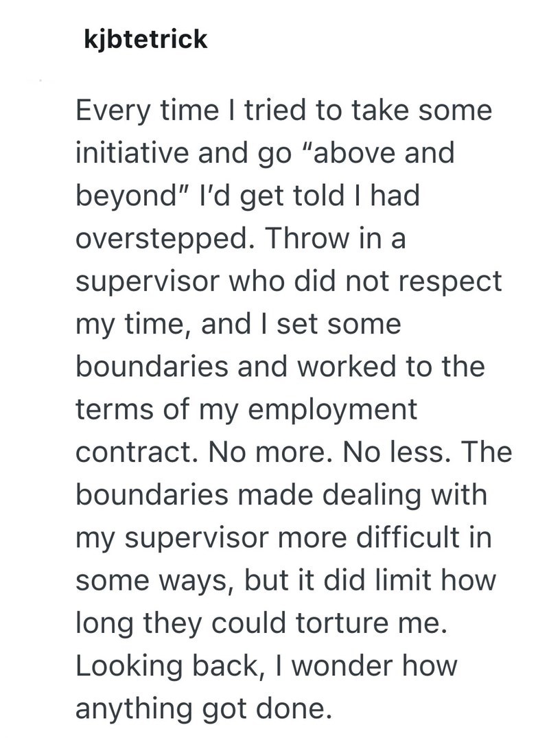 kjbtetrick Every time I tried to take some initiative and go "above and beyond" I'd get told I had. overstepped. Throw in a supervisor who did not respect my time, and I set some boundaries and worked to the terms of my employment contract. No more. No less. The boundaries made dealing with my supervisor more difficult in some ways, but it did limit how long they could torture me. Looking back, I wonder how anything got done.