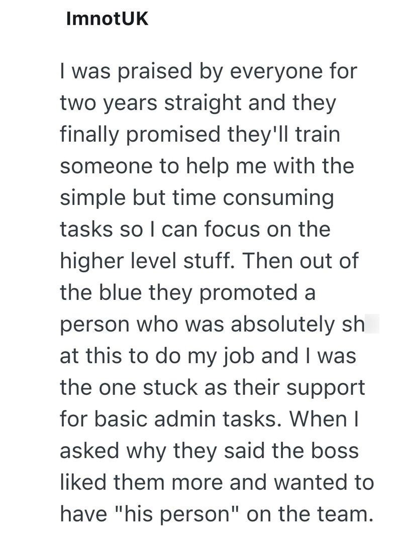 ImnotUK I was praised by everyone for two years straight and they finally promised they'll train someone to help me with the simple but time consuming tasks so I can focus on the higher level stuff. Then out of the blue they promoted a person who was absolutely sh at this to do my job and I was the one stuck as their support for basic admin tasks. When I asked why they said the boss liked them more and wanted to have "his person" on the team.