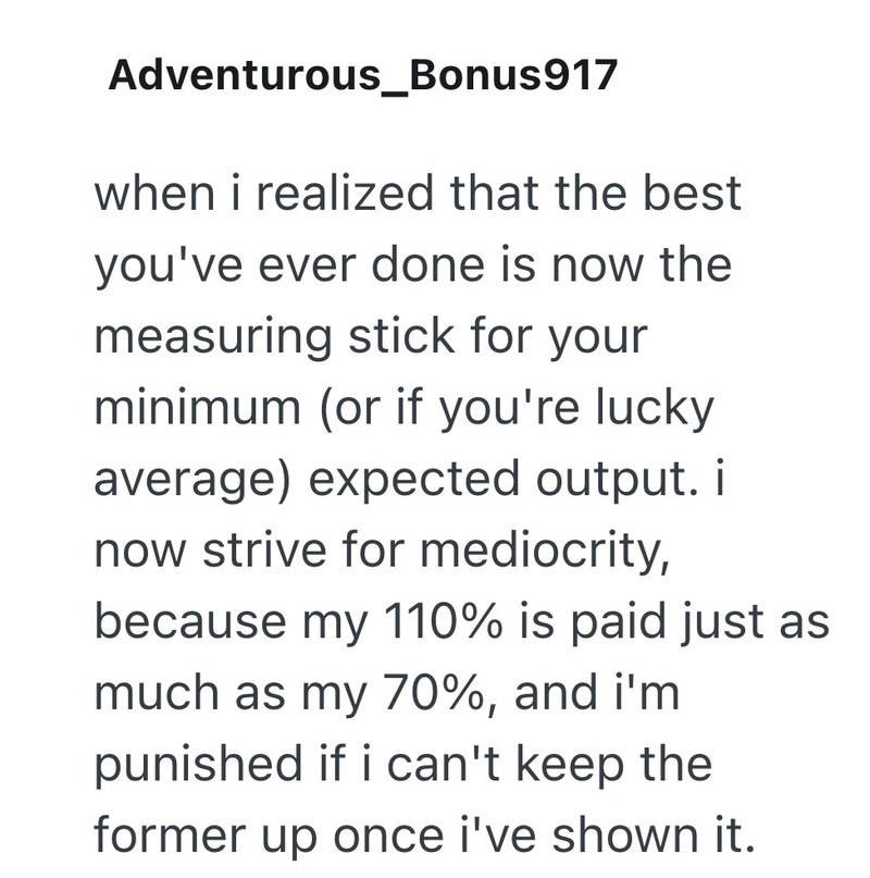 Adventurous_Bonus917 when i realized that the best you've ever done is now the measuring stick for your minimum (or if you're lucky average) expected output. i now strive for mediocrity, because my 110% is paid just as much as my 70%, and i'm punished if i can't keep the former up once i've shown it.