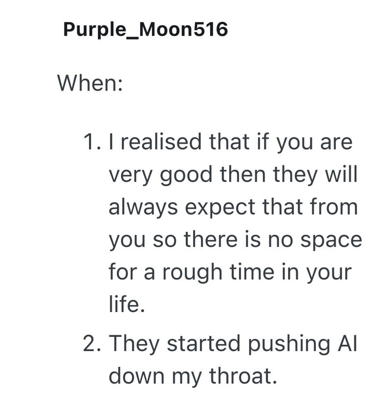 Purple_Moon516 When: 1. I realised that if you are very good then they will always expect that from you so there is no space for a rough time in your life. 2. They started pushing Al down my throat.