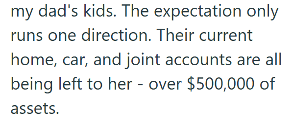 my dad's kids. The expectation only runs one direction. Their current home, car, and joint accounts are all being left to her - over $500,000 of assets.