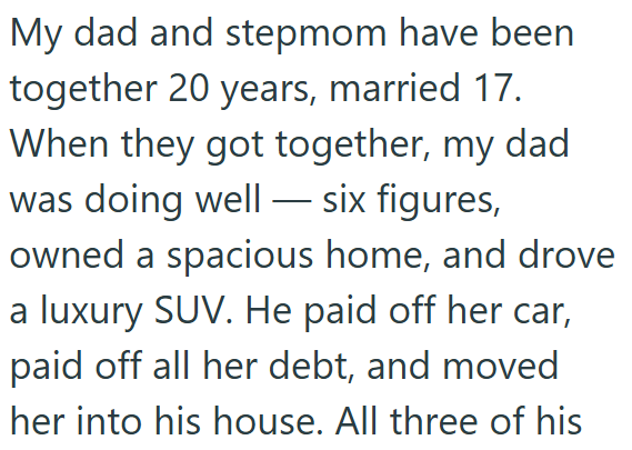 My dad and stepmom have been together 20 years, married 17. When they got together, my dad was doing well-six figures, owned a spacious home, and drove a luxury SUV. He paid off her car, paid off all her debt, and moved her into his house. All three of his