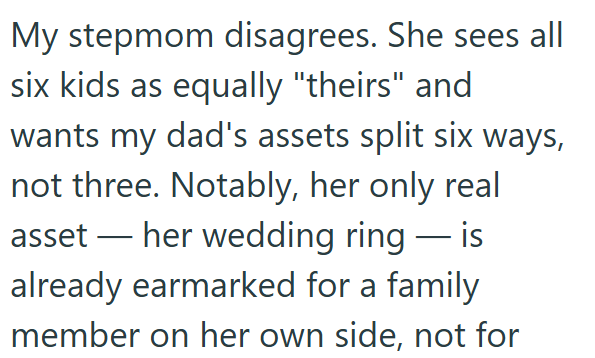 My stepmom disagrees. She sees all six kids as equally "theirs" and wants my dad's assets split six ways, not three. Notably, her only real asset — her wedding ring — is already earmarked for a family member on her own side, not for