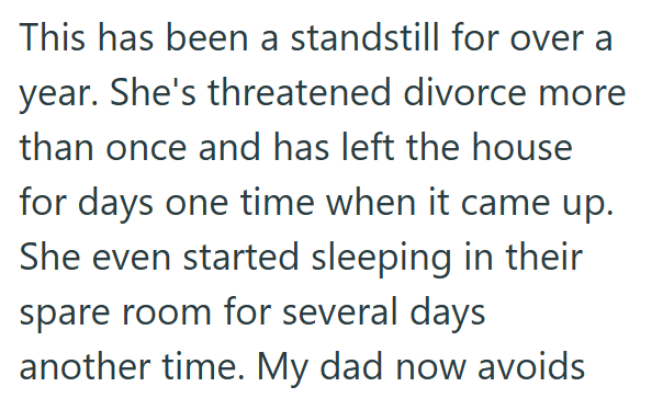This has been a standstill for over a year. She's threatened divorce more than once and has left the house for days one time when it came up. She even started sleeping in their spare room for several days another time. My dad now avoids