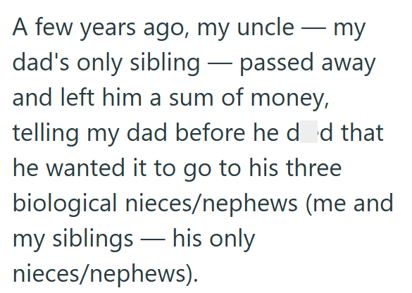 A few years ago, my uncle my dad's only sibling-passed away and left him a sum of money, telling my dad before he did that he wanted it to go to his three biological nieces/nephews (me and my siblings his only nieces/nephews).