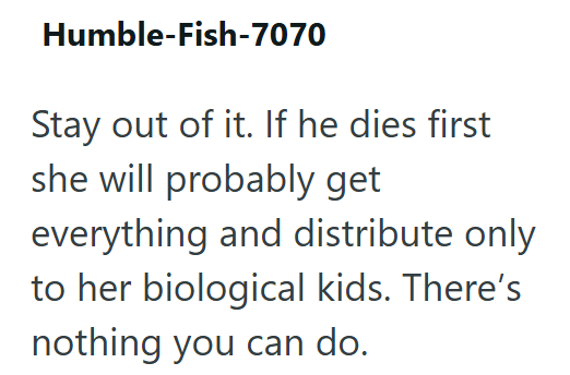 Humble-Fish-7070 Stay out of it. If he dies first she will probably get everything and distribute only to her biological kids. There's nothing you can do.