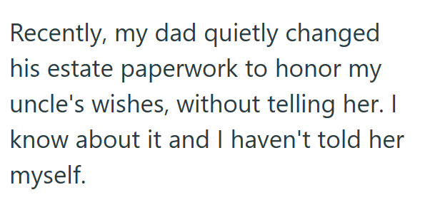 Recently, my dad quietly changed his estate paperwork to honor my uncle's wishes, without telling her. I know about it and I haven't told her myself.