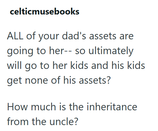 celticmusebooks ALL of your dad's assets are going to her-- so ultimately will go to her kids and his kids get none of his assets? How much is the inheritance from the uncle?
