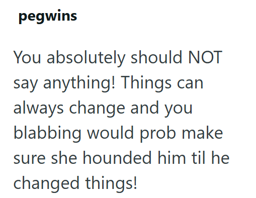pegwins You absolutely should NOT say anything! Things can always change and you blabbing would prob make sure she hounded him til he changed things!