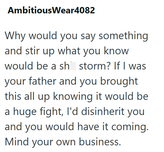AmbitiousWear4082 Why would you say something and stir up what you know would be a sh storm? If I was your father and you brought this all up knowing it would be a huge fight, I'd disinherit you and you would have it coming. Mind your own business.