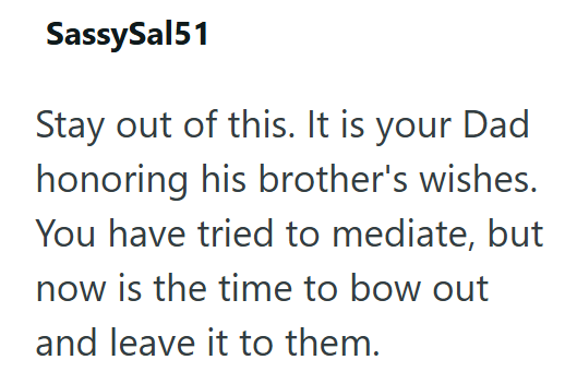 SassySal51 Stay out of this. It is your Dad honoring his brother's wishes. You have tried to mediate, but now is the time to bow out and leave it to them.