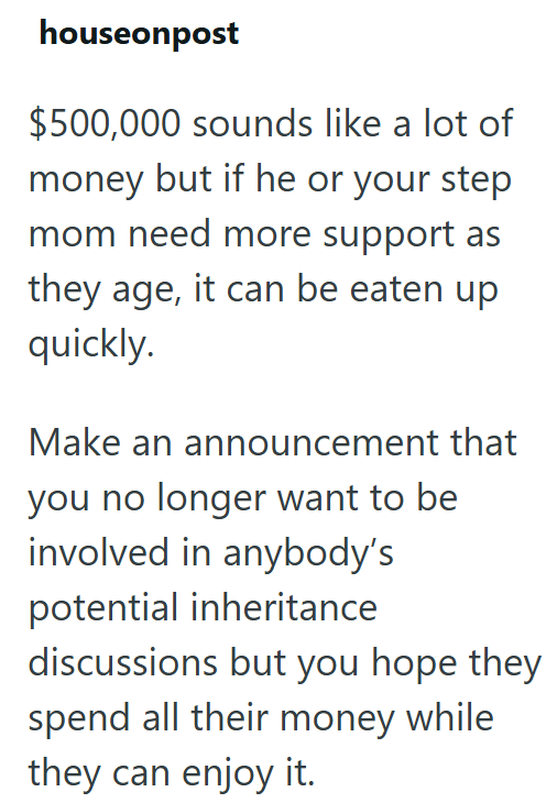 houseonpost $500,000 sounds like a lot of money but if he or your step mom need more support as they age, it can be eaten up quickly. Make an announcement that you no longer want to be involved in anybody's potential inheritance discussions but you hope they spend all their money while they can enjoy it.
