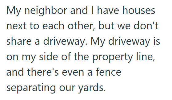 My neighbor and I have houses next to each other, but we don't share a driveway. My driveway is on my side of the property line, and there's even a fence separating our yards.