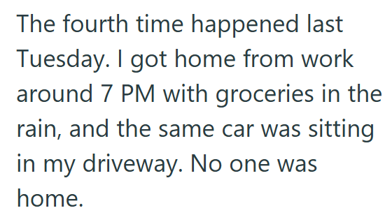 The fourth time happened last Tuesday. I got home from work around 7 PM with groceries in the rain, and the same car was sitting in my driveway. No one was home.