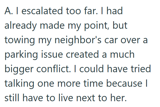 A. I escalated too far. I had already made my point, but towing my neighbor's car over a parking issue created a much bigger conflict. I could have tried talking one more time because | still have to live next to her.