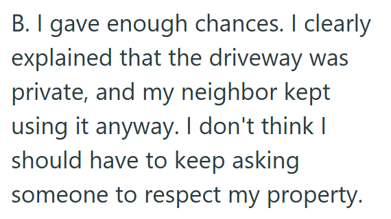 B. I gave enough chances. I clearly explained that the driveway was private, and my neighbor kept using it anyway. I don't think I should have to keep asking someone to respect my property.