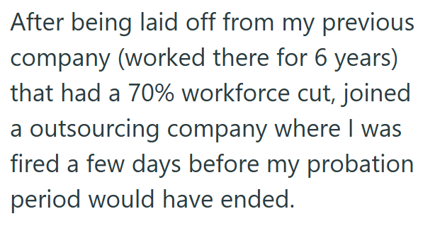 After being laid off from my previous company (worked there for 6 years) that had a 70% workforce cut, joined a outsourcing company where I was fired a few days before my probation period would have ended.