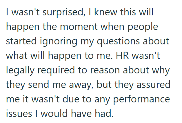 I wasn't surprised, I knew this will happen the moment when people started ignoring my questions about what will happen to me. HR wasn't legally required to reason about why they send me away, but they assured me it wasn't due to any performance issues I would have had.
