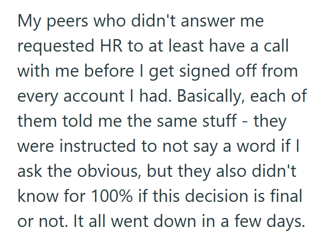 My peers who didn't answer me requested HR to at least have a call with me before I get signed off from every account I had. Basically, each of them told me the same stuff - they were instructed to not say a word if I ask the obvious, but they also didn't know for 100% if this decision is final or not. It all went down in a few days.