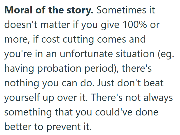 Moral of the story. Sometimes it doesn't matter if you give 100% or more, if cost cutting comes and you're in an unfortunate situation (eg. having probation period), there's nothing you can do. Just don't beat yourself up over it. There's not always something that you could've done better to prevent it.