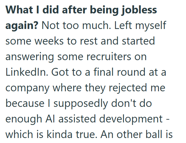 What I did after being jobless again? Not too much. Left myself some weeks to rest and started answering some recruiters on LinkedIn. Got to a final round at a company where they rejected me because I supposedly don't do enough Al assisted development - which is kinda true. An other ball is