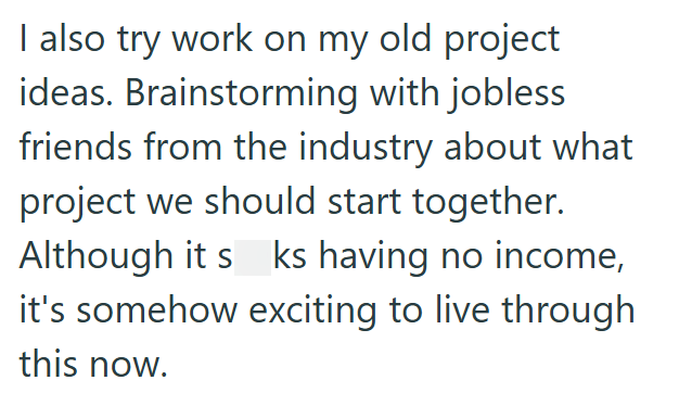 I also try work on my old project ideas. Brainstorming with jobless friends from the industry about what project we should start together. Although it s ks having no income, it's somehow exciting to live through this now.