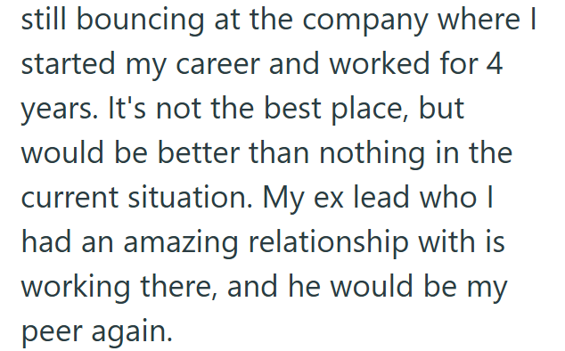 still bouncing at the company where I started my career and worked for 4 years. It's not the best place, but would be better than nothing in the current situation. My ex lead who I had an amazing relationship with is working there, and he would be my peer again.