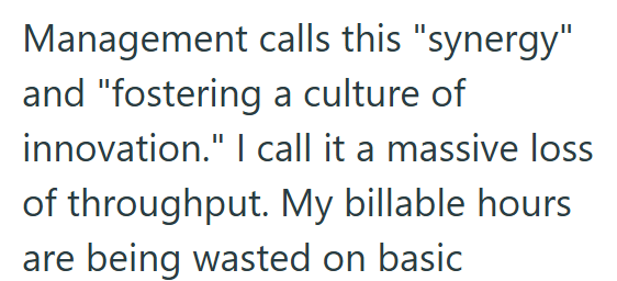 Management calls this "synergy" and "fostering a culture of innovation." I call it a massive loss of throughput. My billable hours are being wasted on basic