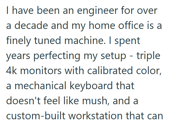 I have been an engineer for over a decade and my home office is a finely tuned machine. I spent years perfecting my setup - triple 4k monitors with calibrated color, a mechanical keyboard that doesn't feel like mush, and a custom-built workstation that can