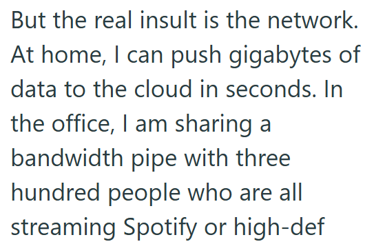 But the real insult is the network. At home, I can push gigabytes of data to the cloud in seconds. In the office, I am sharing a bandwidth pipe with three hundred people who are all streaming Spotify or high-def