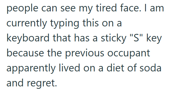 people can see my tired face. I am currently typing this on a keyboard that has a sticky "S" key because the previous occupant apparently lived on a diet of soda and regret.