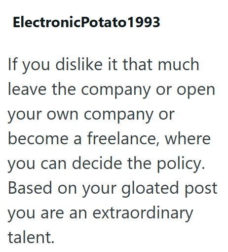 ElectronicPotato 1993 If you dislike it that much leave the company or open your own company or become a freelance, where you can decide the policy. Based on your gloated post you are an extraordinary talent.