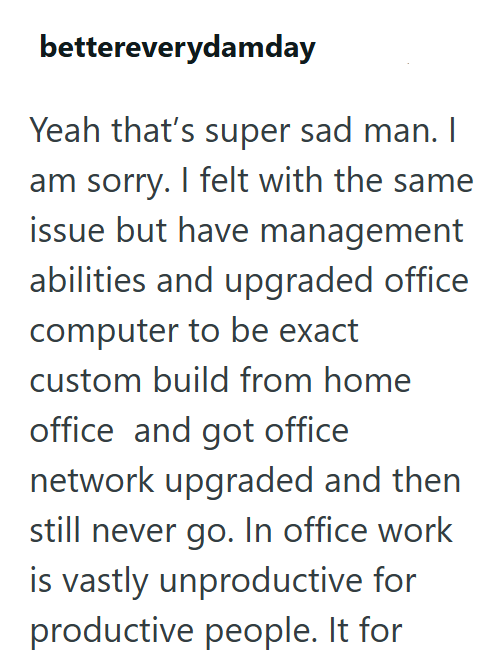 bettereverydamday Yeah that's super sad man. I am sorry. I felt with the same issue but have management abilities and upgraded office computer to be exact custom build from home office and got office network upgraded and then still never go. In office work is vastly unproductive for productive people. It for