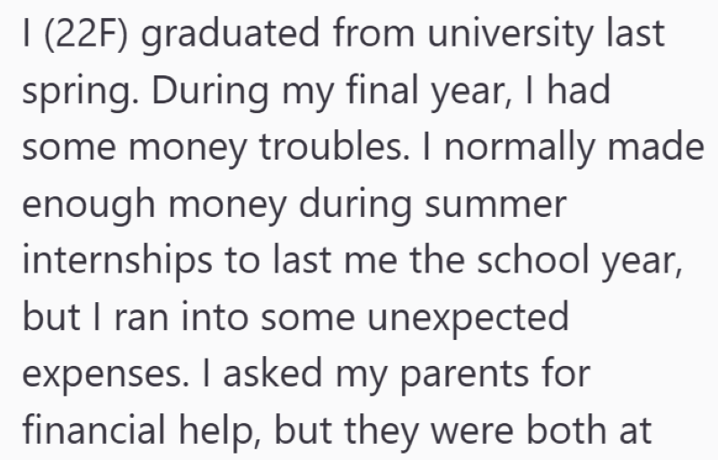 1 (22F) graduated from university last spring. During my final year, I had some money troubles. I normally made enough money during summer internships to last me the school year, but I ran into some unexpected expenses. I asked my parents for financial help, but they were both at