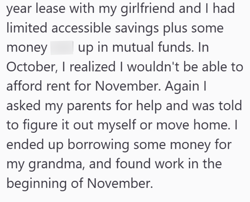 year lease with my girlfriend and I had limited accessible savings plus some money up in mutual funds. In October, I realized I wouldn't be able to afford rent for November. Again I asked my parents for help and was told to figure it out myself or move home. I ended up borrowing some money for my grandma, and found work in the beginning of November.