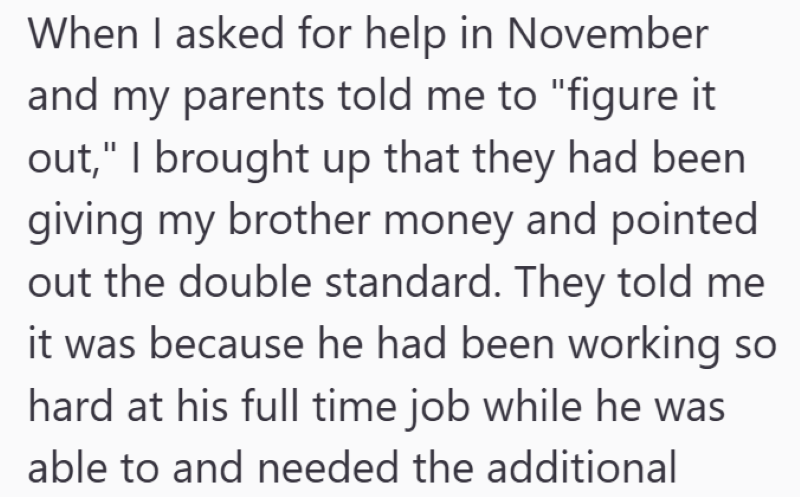 When I asked for help in November and my parents told me to "figure it out," I brought up that they had been giving my brother money and pointed out the double standard. They told me it was because he had been working so hard at his full time job while he was able to and needed the additional