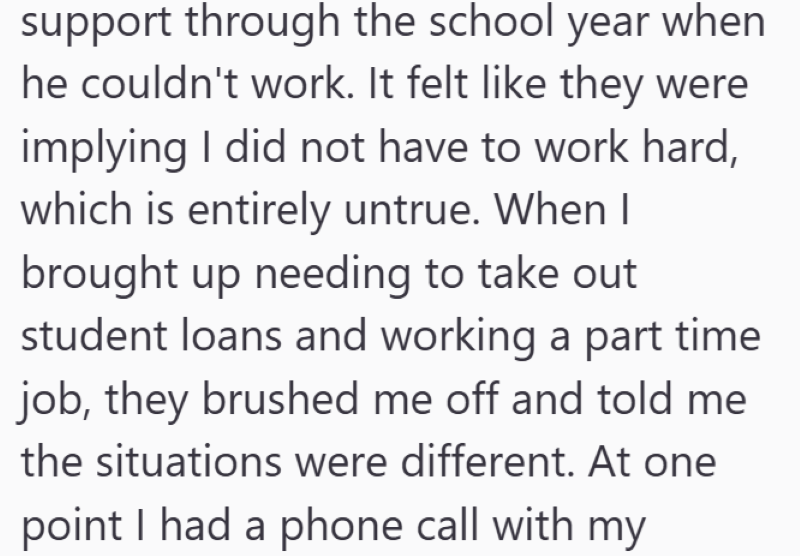 support through the school year when he couldn't work. It felt like they were implying I did not have to work hard, which is entirely untrue. When I brought up needing to take out student loans and working a part time job, they brushed me off and told me the situations were different. At one point I had a phone call with my