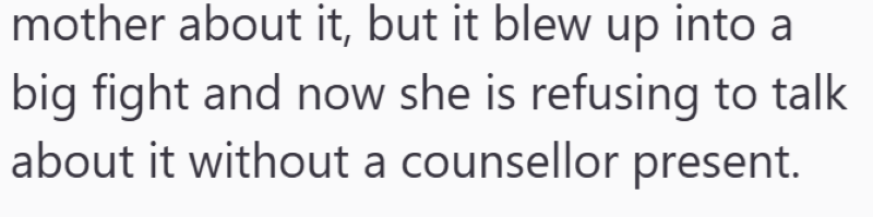 mother about it, but it blew up into a big fight and now she is refusing to talk about it without a counsellor present.