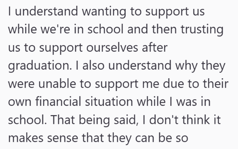 I understand wanting to support us while we're in school and then trusting us to support ourselves after graduation. I also understand why they were unable to support me due to their own financial situation while I was in school. That being said, I don't think it makes sense that they can be so