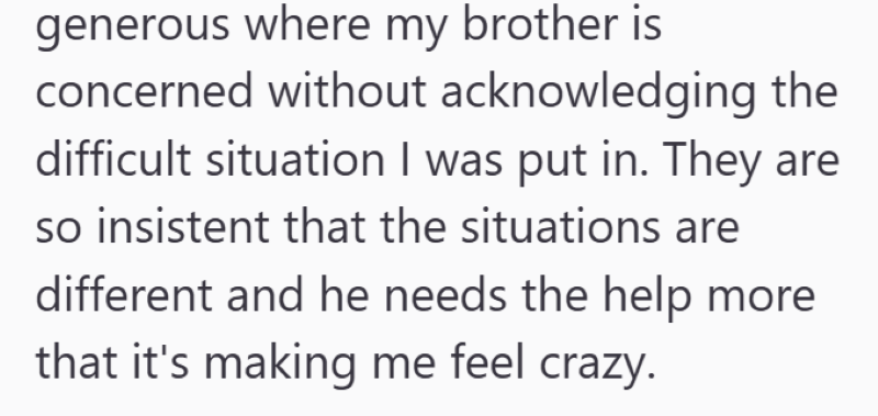 generous where my brother is concerned without acknowledging the difficult situation I was put in. They are so insistent that the situations are different and he needs the help more that it's making me feel crazy.
