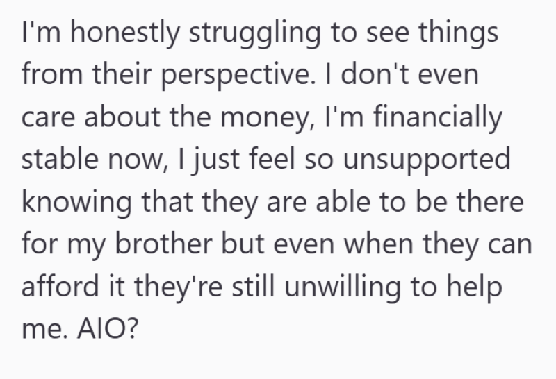 I'm honestly struggling to see things from their perspective. I don't even care about the money, I'm financially stable now, I just feel so unsupported knowing that they are able to be there for my brother but even when they can afford it they're still unwilling to help me. AIO?