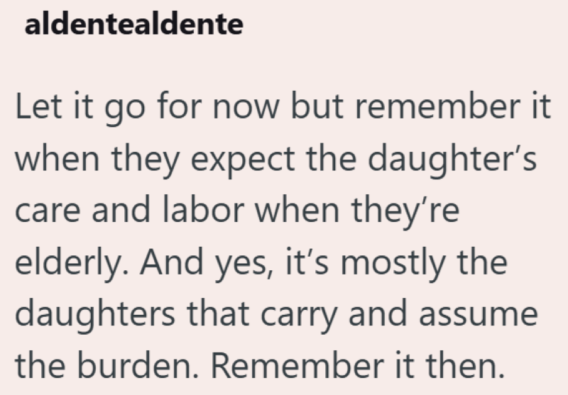aldentealdente Let it go for now but remember it when they expect the daughter's care and labor when they're elderly. And yes, it's mostly the daughters that carry and assume the burden. Remember it then.