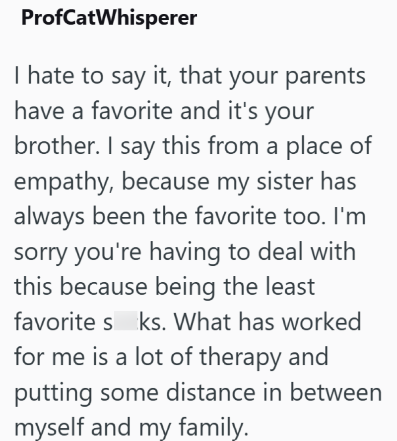 ProfCatWhisperer I hate to say it, that your parents have a favorite and it's your brother. I say this from a place of empathy, because my sister has always been the favorite too. I'm sorry you're having to deal with this because being the least favorite s ks. What has worked for me is a lot of therapy and putting some distance in between myself and my family.